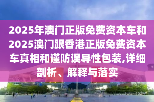 2025年澳门正版免费资本车和2025澳门跟香港正版免费资本车真相和谨防误导性包装,详细剖析、解释与落实