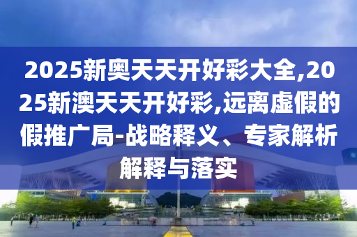 2025新奥天天开好彩大全,2025新澳天天开好彩,远离虚假的假推广局-战略释义、专家解析解释与落实